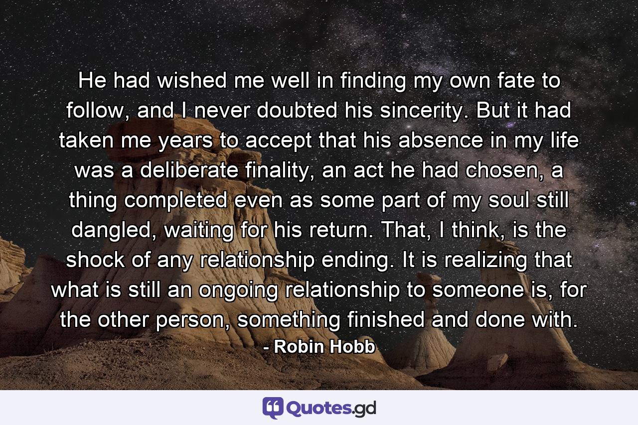 He had wished me well in finding my own fate to follow, and I never doubted his sincerity. But it had taken me years to accept that his absence in my life was a deliberate finality, an act he had chosen, a thing completed even as some part of my soul still dangled, waiting for his return. That, I think, is the shock of any relationship ending. It is realizing that what is still an ongoing relationship to someone is, for the other person, something finished and done with. - Quote by Robin Hobb