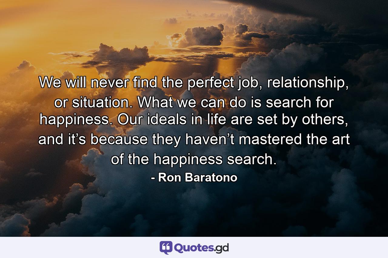 We will never find the perfect job, relationship, or situation. What we can do is search for happiness. Our ideals in life are set by others, and it’s because they haven’t mastered the art of the happiness search. - Quote by Ron Baratono