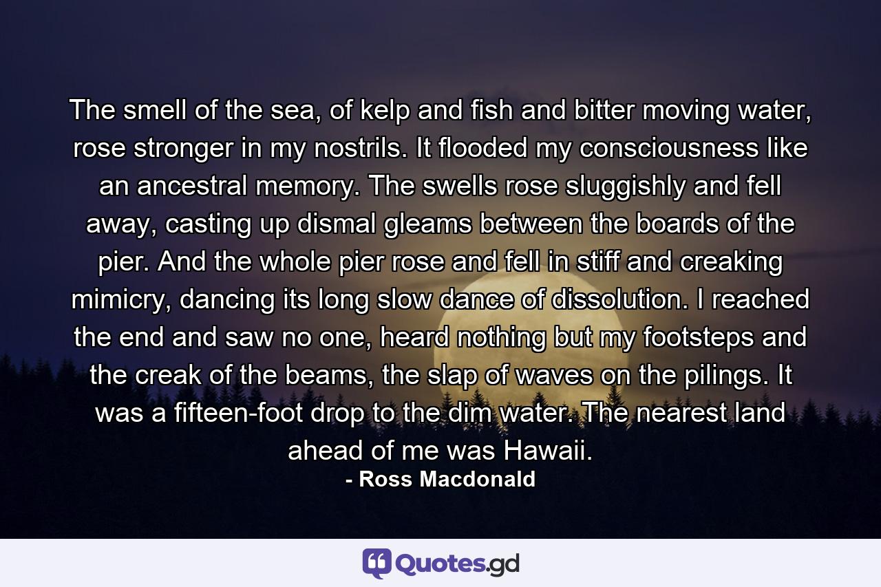 The smell of the sea, of kelp and fish and bitter moving water, rose stronger in my nostrils. It flooded my consciousness like an ancestral memory. The swells rose sluggishly and fell away, casting up dismal gleams between the boards of the pier. And the whole pier rose and fell in stiff and creaking mimicry, dancing its long slow dance of dissolution. I reached the end and saw no one, heard nothing but my footsteps and the creak of the beams, the slap of waves on the pilings. It was a fifteen-foot drop to the dim water. The nearest land ahead of me was Hawaii. - Quote by Ross Macdonald