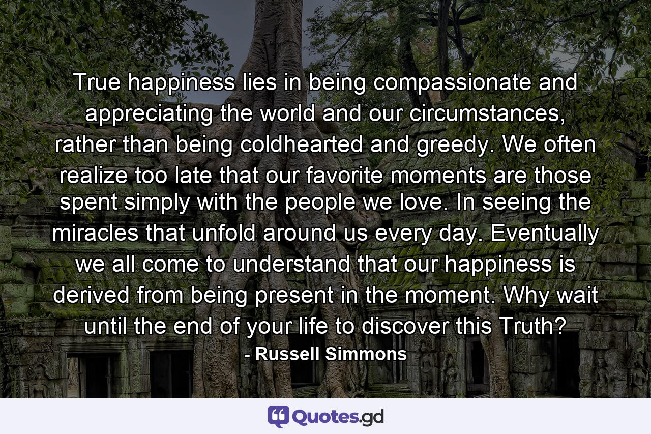 True happiness lies in being compassionate and appreciating the world and our circumstances, rather than being coldhearted and greedy. We often realize too late that our favorite moments are those spent simply with the people we love. In seeing the miracles that unfold around us every day. Eventually we all come to understand that our happiness is derived from being present in the moment. Why wait until the end of your life to discover this Truth? - Quote by Russell Simmons