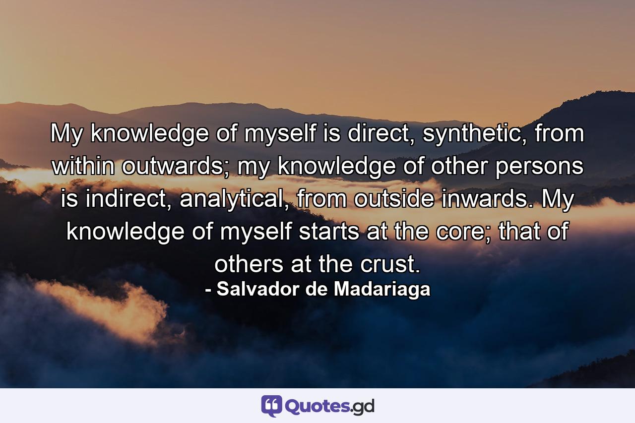 My knowledge of myself is direct, synthetic, from within outwards; my knowledge of other persons is indirect, analytical, from outside inwards. My knowledge of myself starts at the core; that of others at the crust. - Quote by Salvador de Madariaga