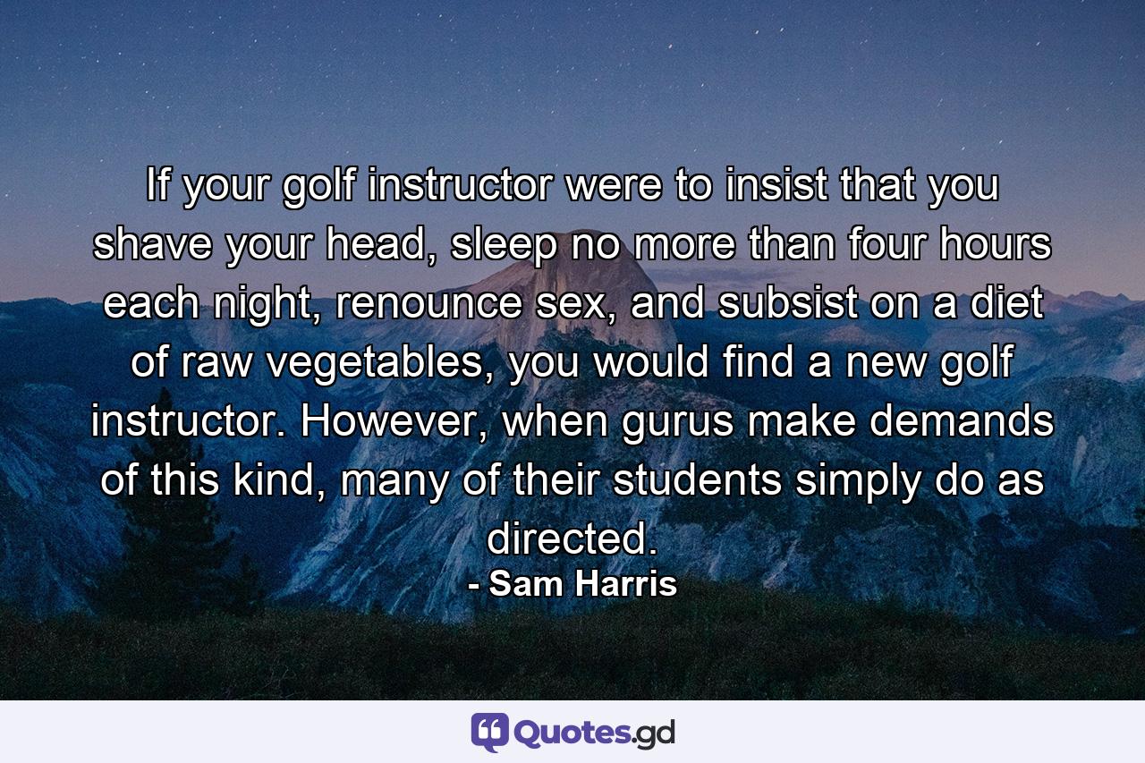 If your golf instructor were to insist that you shave your head, sleep no more than four hours each night, renounce sex, and subsist on a diet of raw vegetables, you would find a new golf instructor. However, when gurus make demands of this kind, many of their students simply do as directed. - Quote by Sam Harris