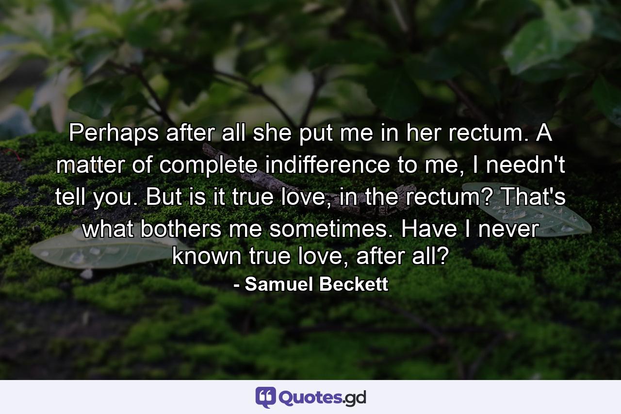 Perhaps after all she put me in her rectum. A matter of complete indifference to me, I needn't tell you. But is it true love, in the rectum? That's what bothers me sometimes. Have I never known true love, after all? - Quote by Samuel Beckett