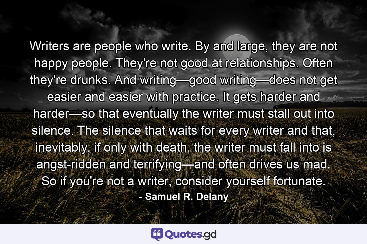 Writers are people who write. By and large, they are not happy people. They're not good at relationships. Often they're drunks. And writing—good writing—does not get easier and easier with practice. It gets harder and harder—so that eventually the writer must stall out into silence. The silence that waits for every writer and that, inevitably, if only with death, the writer must fall into is angst-ridden and terrifying—and often drives us mad. So if you're not a writer, consider yourself fortunate. - Quote by Samuel R. Delany
