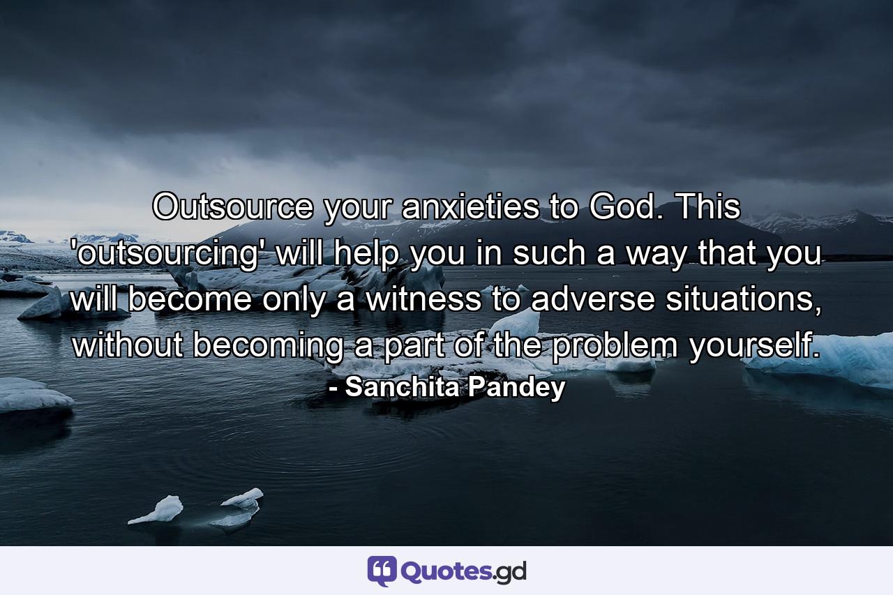 Outsource your anxieties to God. This 'outsourcing' will help you in such a way that you will become only a witness to adverse situations, without becoming a part of the problem yourself. - Quote by Sanchita Pandey