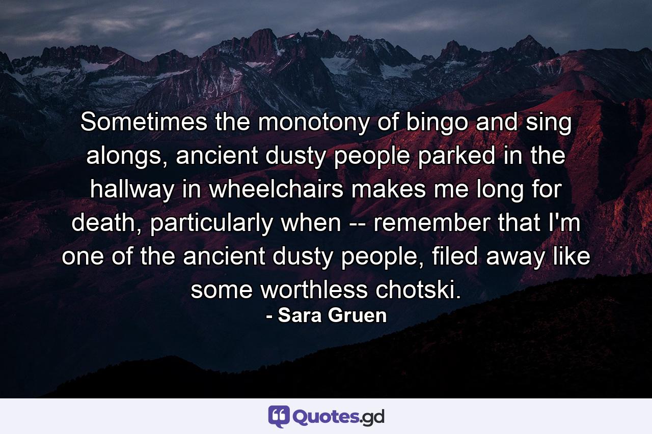 Sometimes the monotony of bingo and sing alongs, ancient dusty people parked in the hallway in wheelchairs makes me long for death, particularly when -- remember that I'm one of the ancient dusty people, filed away like some worthless chotski. - Quote by Sara Gruen