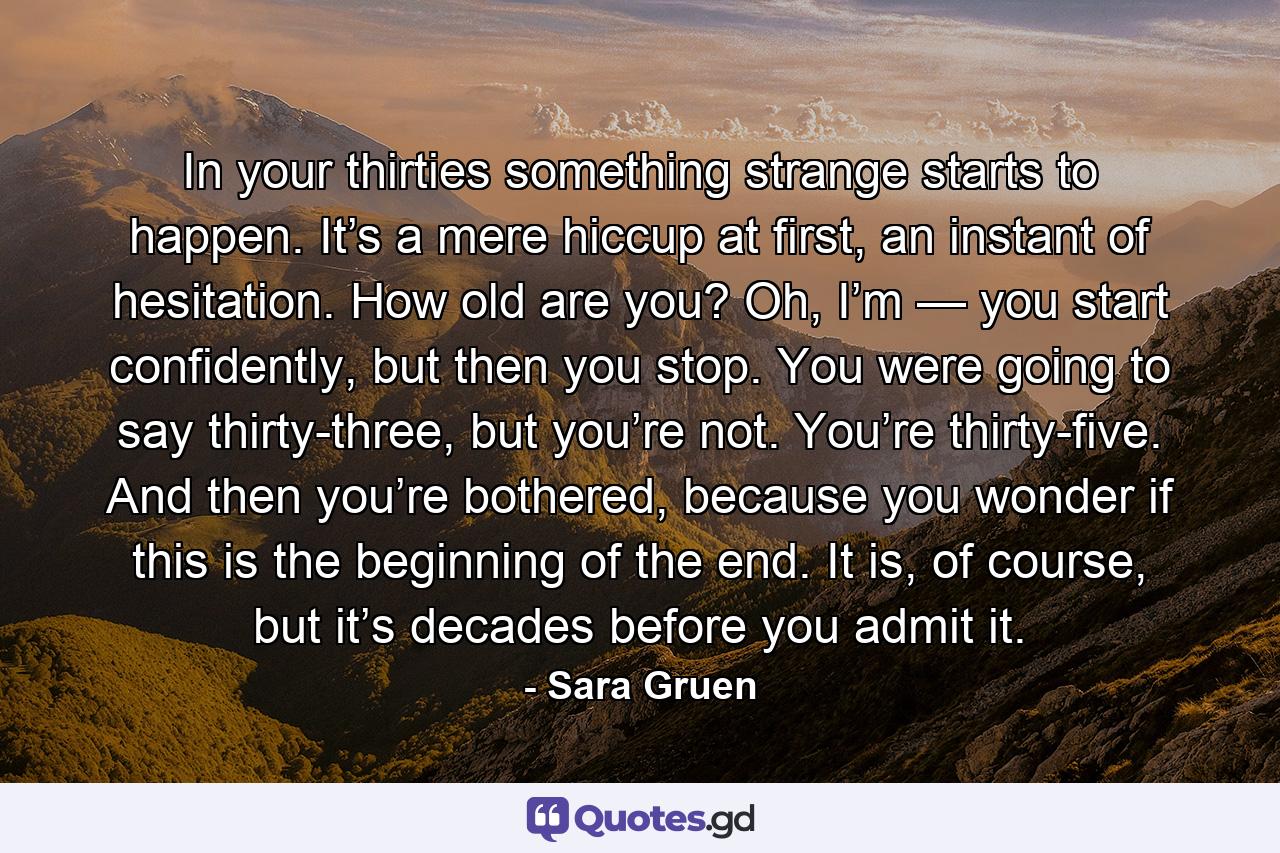 In your thirties something strange starts to happen. It’s a mere hiccup at first, an instant of hesitation. How old are you? Oh, I’m — you start confidently, but then you stop. You were going to say thirty-three, but you’re not. You’re thirty-five. And then you’re bothered, because you wonder if this is the beginning of the end. It is, of course, but it’s decades before you admit it. - Quote by Sara Gruen