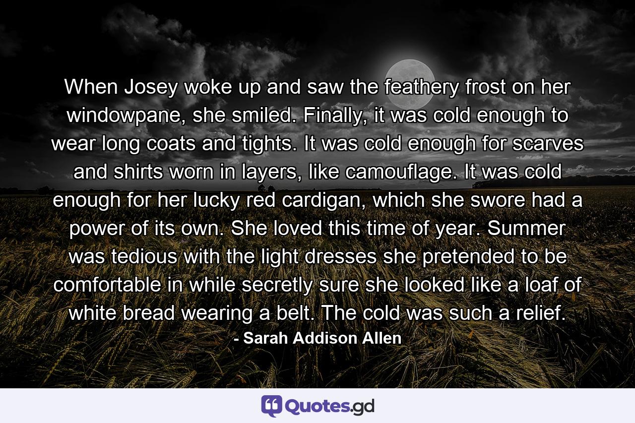 When Josey woke up and saw the feathery frost on her windowpane, she smiled. Finally, it was cold enough to wear long coats and tights. It was cold enough for scarves and shirts worn in layers, like camouflage. It was cold enough for her lucky red cardigan, which she swore had a power of its own. She loved this time of year. Summer was tedious with the light dresses she pretended to be comfortable in while secretly sure she looked like a loaf of white bread wearing a belt. The cold was such a relief. - Quote by Sarah Addison Allen