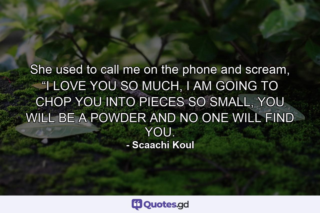 She used to call me on the phone and scream, “I LOVE YOU SO MUCH, I AM GOING TO CHOP YOU INTO PIECES SO SMALL, YOU WILL BE A POWDER AND NO ONE WILL FIND YOU. - Quote by Scaachi Koul