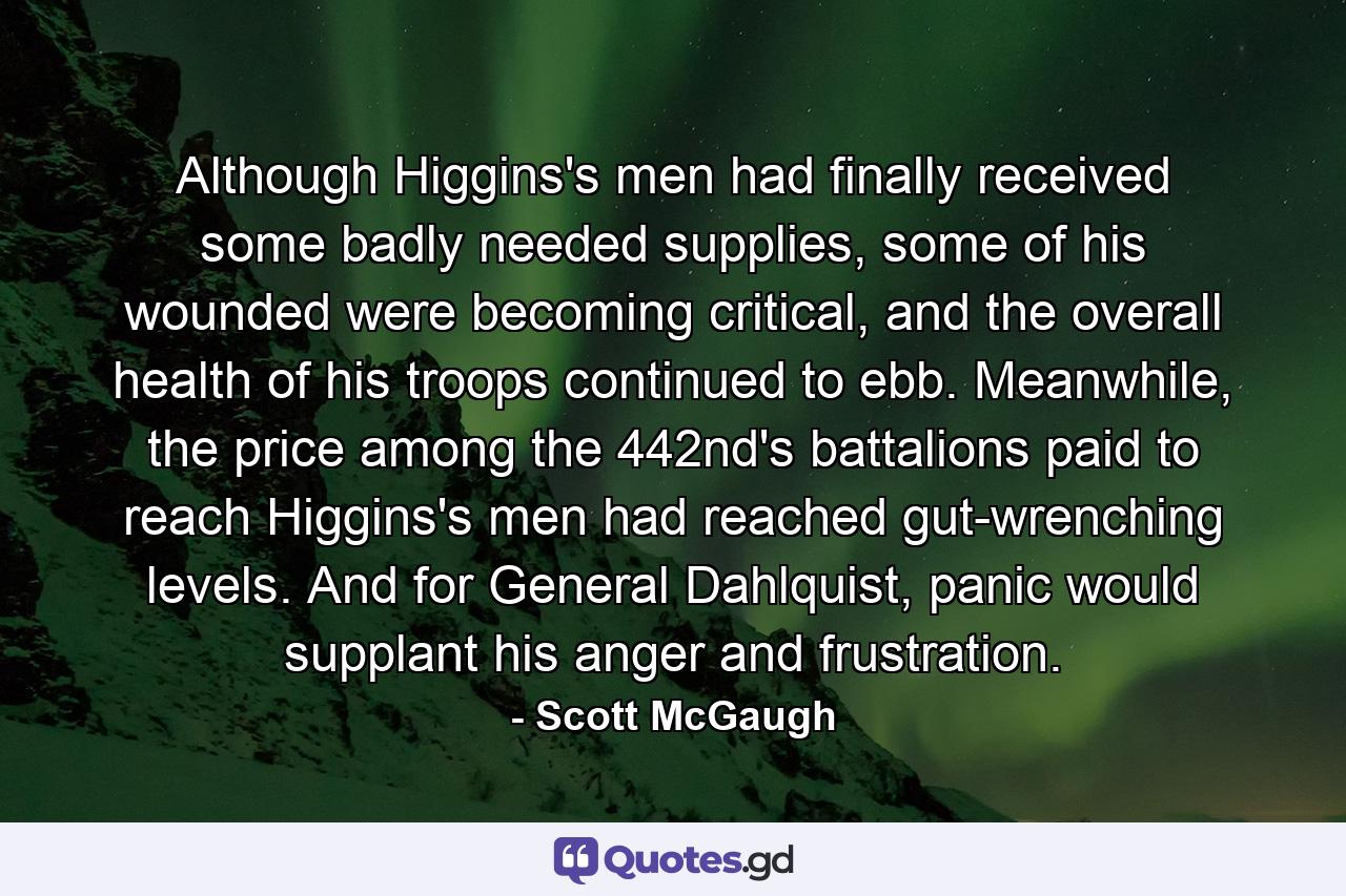 Although Higgins's men had finally received some badly needed supplies, some of his wounded were becoming critical, and the overall health of his troops continued to ebb. Meanwhile, the price among the 442nd's battalions paid to reach Higgins's men had reached gut-wrenching levels. And for General Dahlquist, panic would supplant his anger and frustration. - Quote by Scott McGaugh