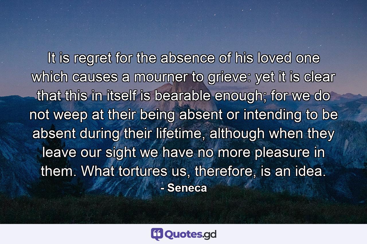 It is regret for the absence of his loved one which causes a mourner to grieve: yet it is clear that this in itself is bearable enough; for we do not weep at their being absent or intending to be absent during their lifetime, although when they leave our sight we have no more pleasure in them. What tortures us, therefore, is an idea. - Quote by Seneca