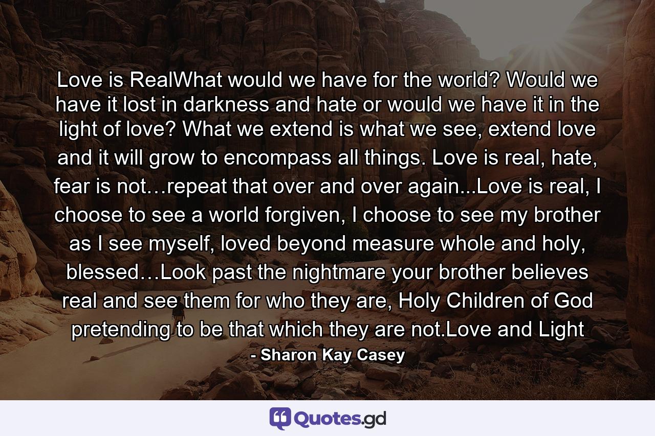 Love is RealWhat would we have for the world? Would we have it lost in darkness and hate or would we have it in the light of love? What we extend is what we see, extend love and it will grow to encompass all things. Love is real, hate, fear is not…repeat that over and over again...Love is real, I choose to see a world forgiven, I choose to see my brother as I see myself, loved beyond measure whole and holy, blessed…Look past the nightmare your brother believes real and see them for who they are, Holy Children of God pretending to be that which they are not.Love and Light - Quote by Sharon Kay Casey