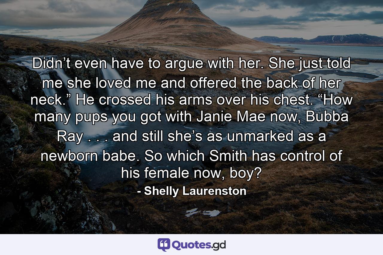 Didn’t even have to argue with her. She just told me she loved me and offered the back of her neck.” He crossed his arms over his chest. “How many pups you got with Janie Mae now, Bubba Ray . . . and still she’s as unmarked as a newborn babe. So which Smith has control of his female now, boy? - Quote by Shelly Laurenston