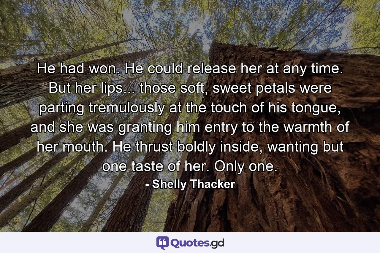 He had won. He could release her at any time. But her lips... those soft, sweet petals were parting tremulously at the touch of his tongue, and she was granting him entry to the warmth of her mouth. He thrust boldly inside, wanting but one taste of her. Only one. - Quote by Shelly Thacker
