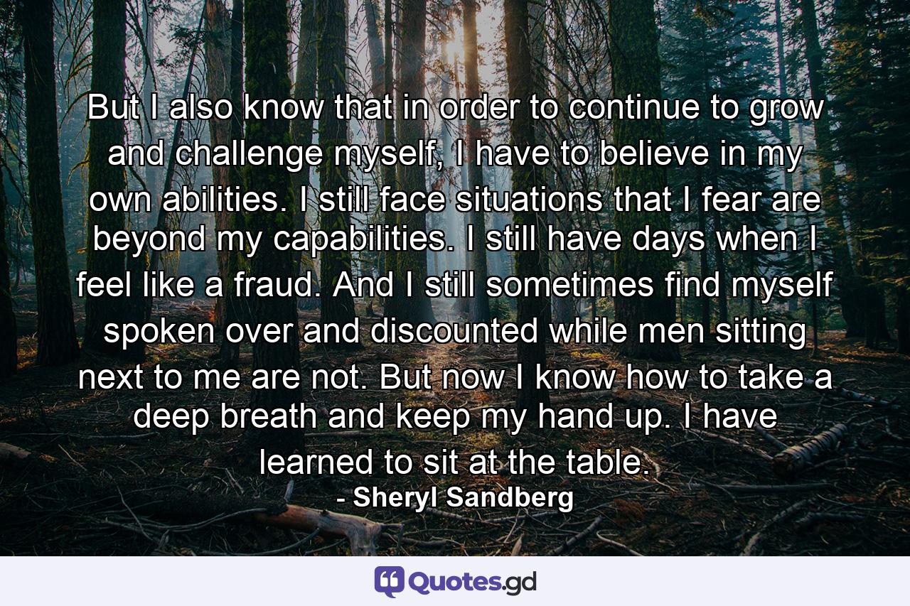 But I also know that in order to continue to grow and challenge myself, I have to believe in my own abilities. I still face situations that I fear are beyond my capabilities. I still have days when I feel like a fraud. And I still sometimes find myself spoken over and discounted while men sitting next to me are not. But now I know how to take a deep breath and keep my hand up. I have learned to sit at the table. - Quote by Sheryl Sandberg