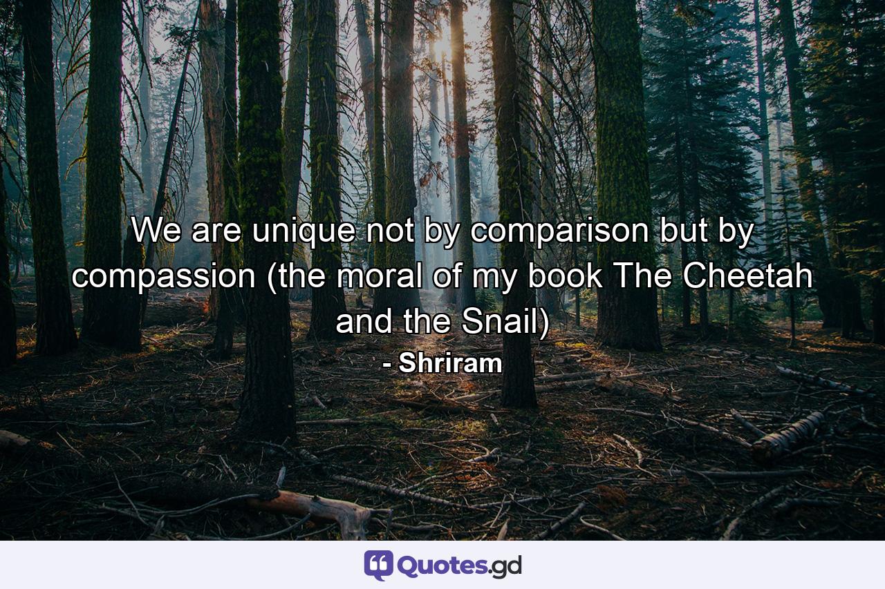 We are unique not by comparison but by compassion (the moral of my book The Cheetah and the Snail) - Quote by Shriram