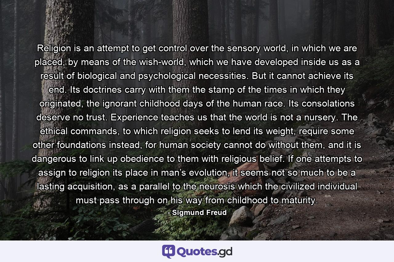Religion is an attempt to get control over the sensory world, in which we are placed, by means of the wish-world, which we have developed inside us as a result of biological and psychological necessities. But it cannot achieve its end. Its doctrines carry with them the stamp of the times in which they originated, the ignorant childhood days of the human race. Its consolations deserve no trust. Experience teaches us that the world is not a nursery. The ethical commands, to which religion seeks to lend its weight, require some other foundations instead, for human society cannot do without them, and it is dangerous to link up obedience to them with religious belief. If one attempts to assign to religion its place in man’s evolution, it seems not so much to be a lasting acquisition, as a parallel to the neurosis which the civilized individual must pass through on his way from childhood to maturity. - Quote by Sigmund Freud