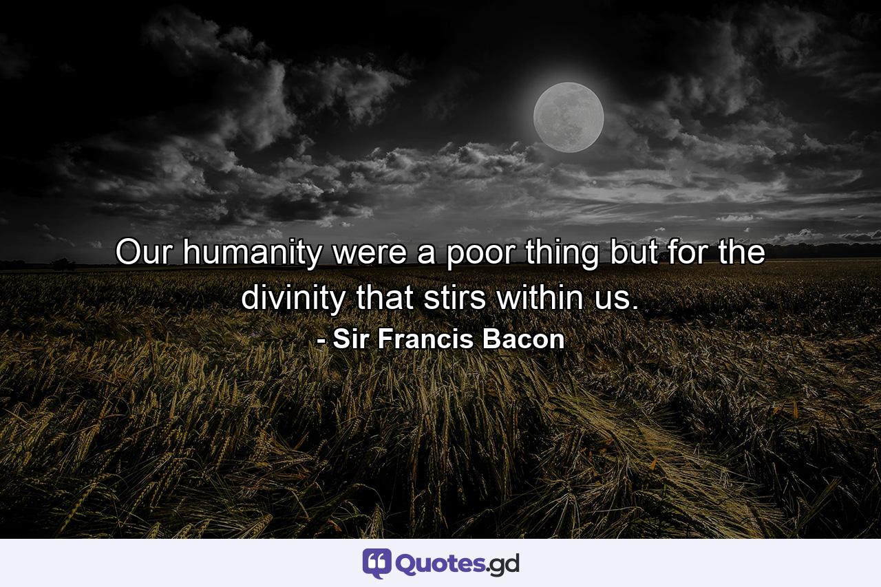 Our humanity were a poor thing but for the divinity that stirs within us. - Quote by Sir Francis Bacon