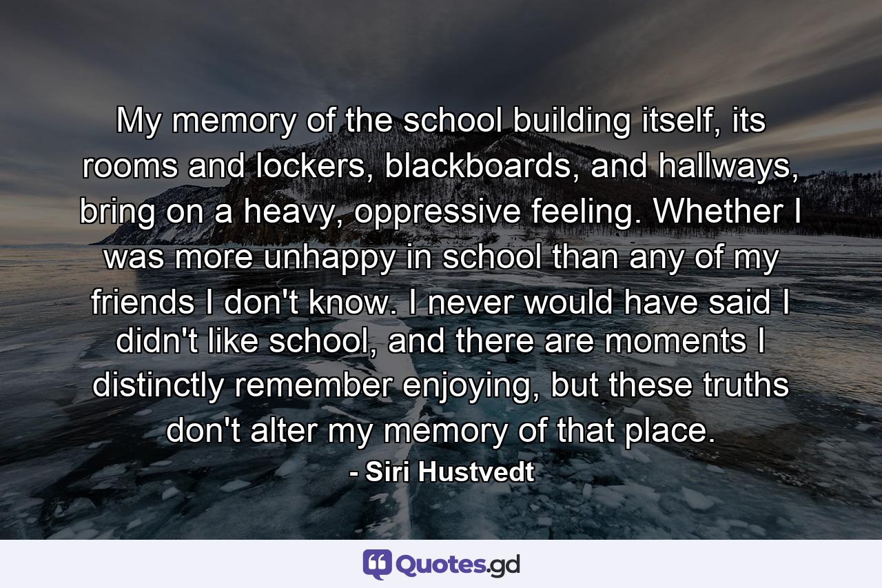 My memory of the school building itself, its rooms and lockers, blackboards, and hallways, bring on a heavy, oppressive feeling. Whether I was more unhappy in school than any of my friends I don't know. I never would have said I didn't like school, and there are moments I distinctly remember enjoying, but these truths don't alter my memory of that place. - Quote by Siri Hustvedt