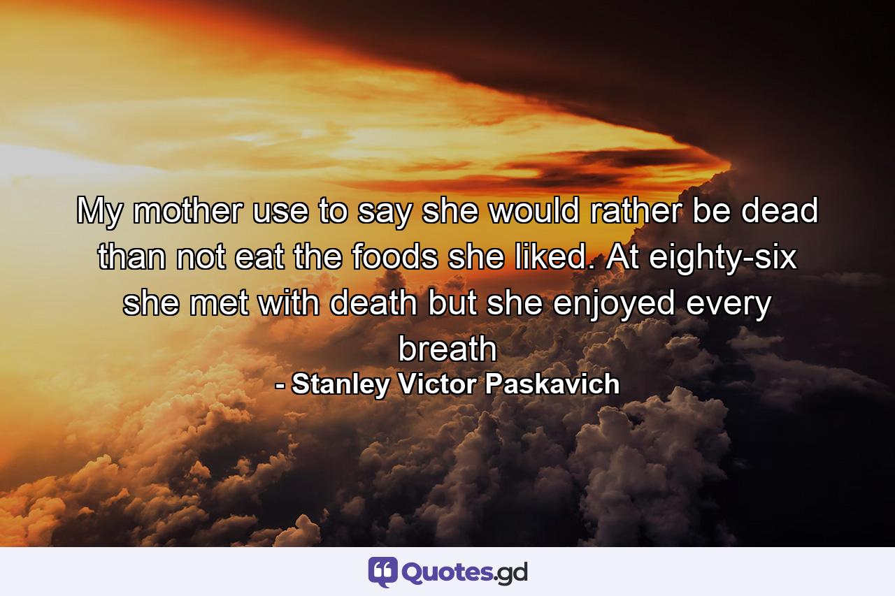 My mother use to say she would rather be dead than not eat the foods she liked. At eighty-six she met with death but she enjoyed every breath - Quote by Stanley Victor Paskavich