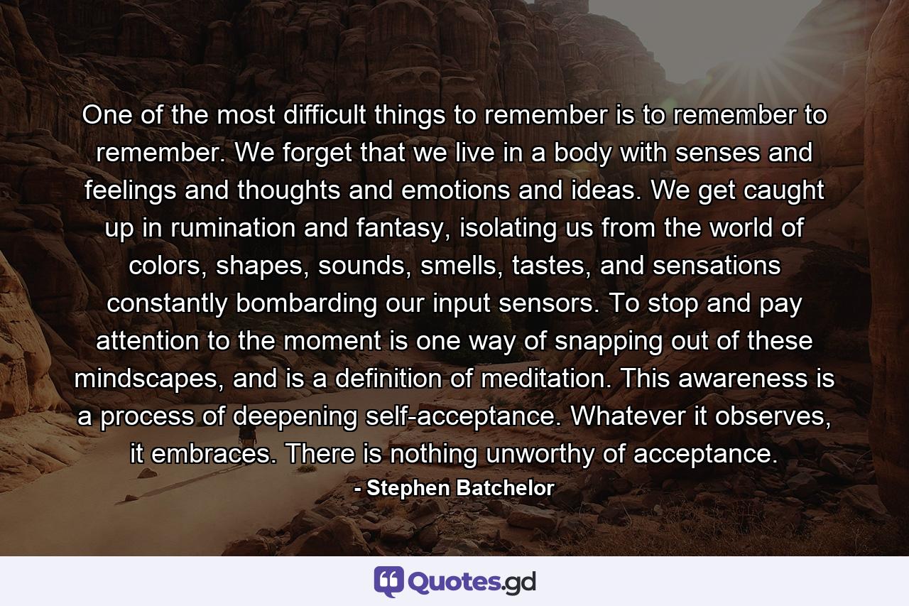 One of the most difficult things to remember is to remember to remember. We forget that we live in a body with senses and feelings and thoughts and emotions and ideas. We get caught up in rumination and fantasy, isolating us from the world of colors, shapes, sounds, smells, tastes, and sensations constantly bombarding our input sensors. To stop and pay attention to the moment is one way of snapping out of these mindscapes, and is a definition of meditation. This awareness is a process of deepening self-acceptance. Whatever it observes, it embraces. There is nothing unworthy of acceptance. - Quote by Stephen Batchelor