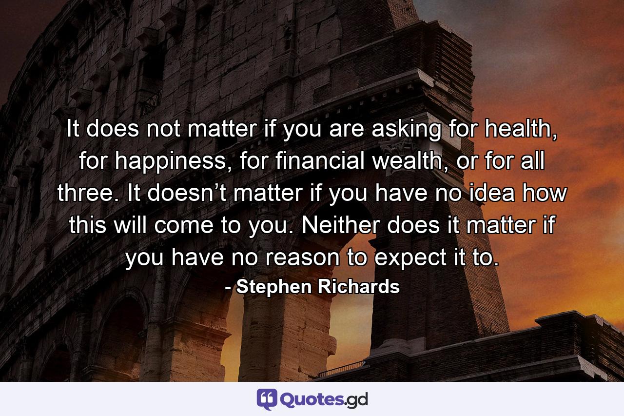 It does not matter if you are asking for health, for happiness, for financial wealth, or for all three. It doesn’t matter if you have no idea how this will come to you. Neither does it matter if you have no reason to expect it to. - Quote by Stephen Richards