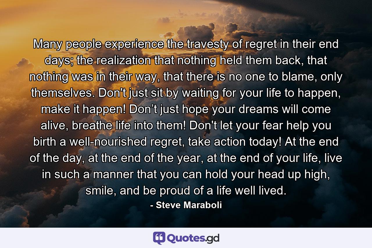 Many people experience the travesty of regret in their end days; the realization that nothing held them back, that nothing was in their way, that there is no one to blame, only themselves. Don't just sit by waiting for your life to happen, make it happen! Don’t just hope your dreams will come alive, breathe life into them! Don't let your fear help you birth a well-nourished regret, take action today! At the end of the day, at the end of the year, at the end of your life, live in such a manner that you can hold your head up high, smile, and be proud of a life well lived. - Quote by Steve Maraboli