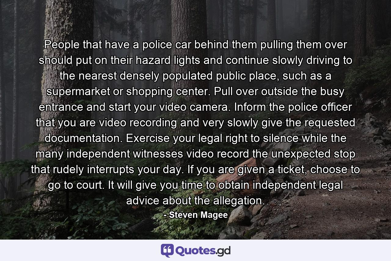 People that have a police car behind them pulling them over should put on their hazard lights and continue slowly driving to the nearest densely populated public place, such as a supermarket or shopping center. Pull over outside the busy entrance and start your video camera. Inform the police officer that you are video recording and very slowly give the requested documentation. Exercise your legal right to silence while the many independent witnesses video record the unexpected stop that rudely interrupts your day. If you are given a ticket, choose to go to court. It will give you time to obtain independent legal advice about the allegation. - Quote by Steven Magee