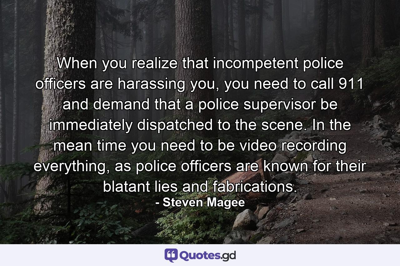 When you realize that incompetent police officers are harassing you, you need to call 911 and demand that a police supervisor be immediately dispatched to the scene. In the mean time you need to be video recording everything, as police officers are known for their blatant lies and fabrications. - Quote by Steven Magee
