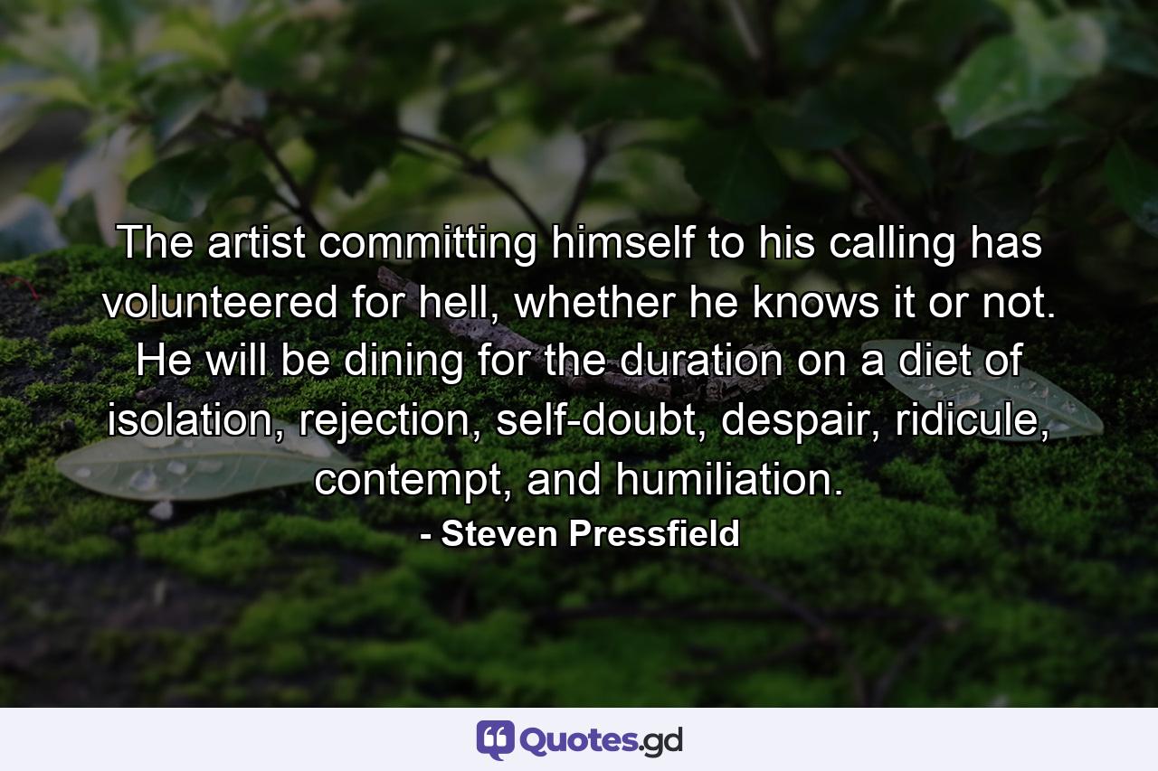 The artist committing himself to his calling has volunteered for hell, whether he knows it or not. He will be dining for the duration on a diet of isolation, rejection, self-doubt, despair, ridicule, contempt, and humiliation. - Quote by Steven Pressfield