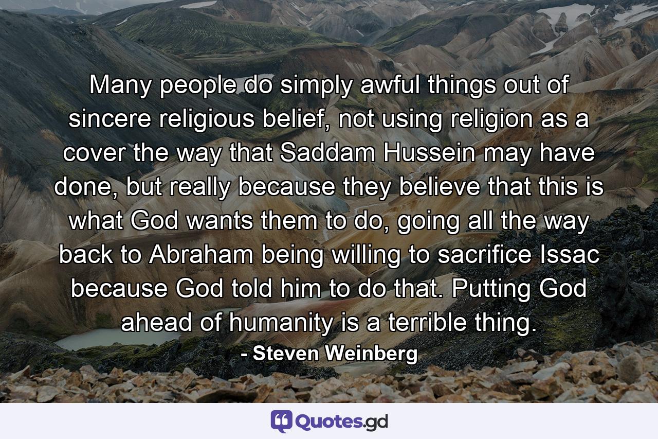 Many people do simply awful things out of sincere religious belief, not using religion as a cover the way that Saddam Hussein may have done, but really because they believe that this is what God wants them to do, going all the way back to Abraham being willing to sacrifice Issac because God told him to do that. Putting God ahead of humanity is a terrible thing. - Quote by Steven Weinberg