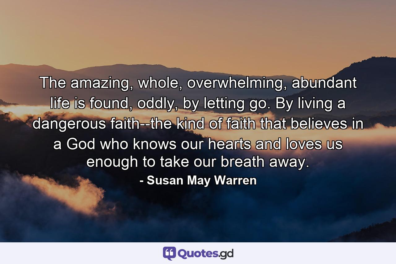 The amazing, whole, overwhelming, abundant life is found, oddly, by letting go. By living a dangerous faith--the kind of faith that believes in a God who knows our hearts and loves us enough to take our breath away. - Quote by Susan May Warren