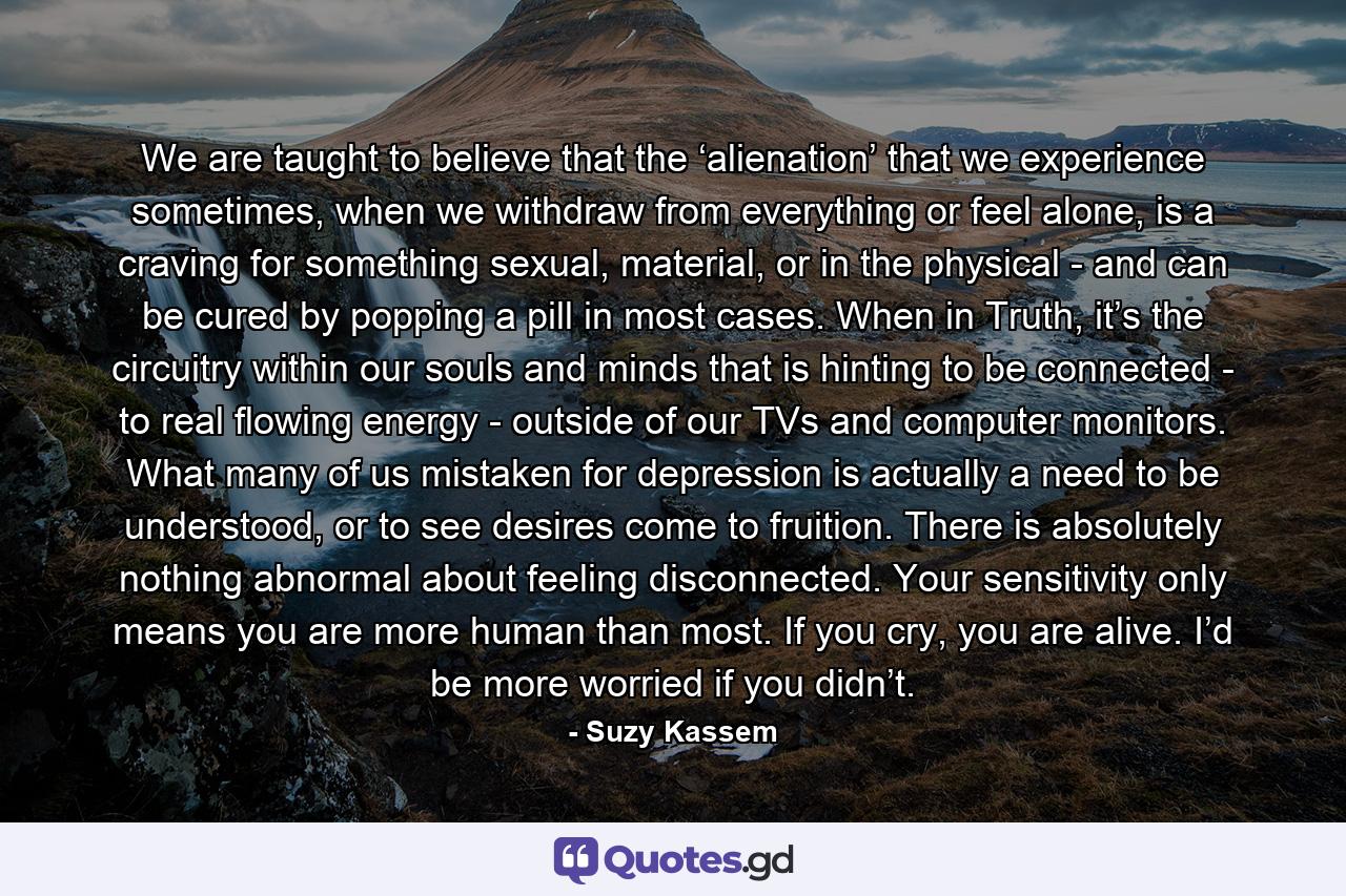 We are taught to believe that the ‘alienation’ that we experience sometimes, when we withdraw from everything or feel alone, is a craving for something sexual, material, or in the physical - and can be cured by popping a pill in most cases. When in Truth, it’s the circuitry within our souls and minds that is hinting to be connected - to real flowing energy - outside of our TVs and computer monitors. What many of us mistaken for depression is actually a need to be understood, or to see desires come to fruition. There is absolutely nothing abnormal about feeling disconnected. Your sensitivity only means you are more human than most. If you cry, you are alive. I’d be more worried if you didn’t. - Quote by Suzy Kassem