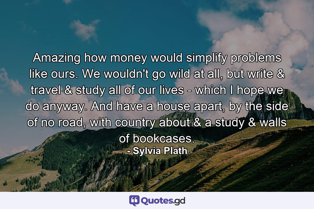 Amazing how money would simplify problems like ours. We wouldn't go wild at all, but write & travel & study all of our lives - which I hope we do anyway. And have a house apart, by the side of no road, with country about & a study & walls of bookcases. - Quote by Sylvia Plath