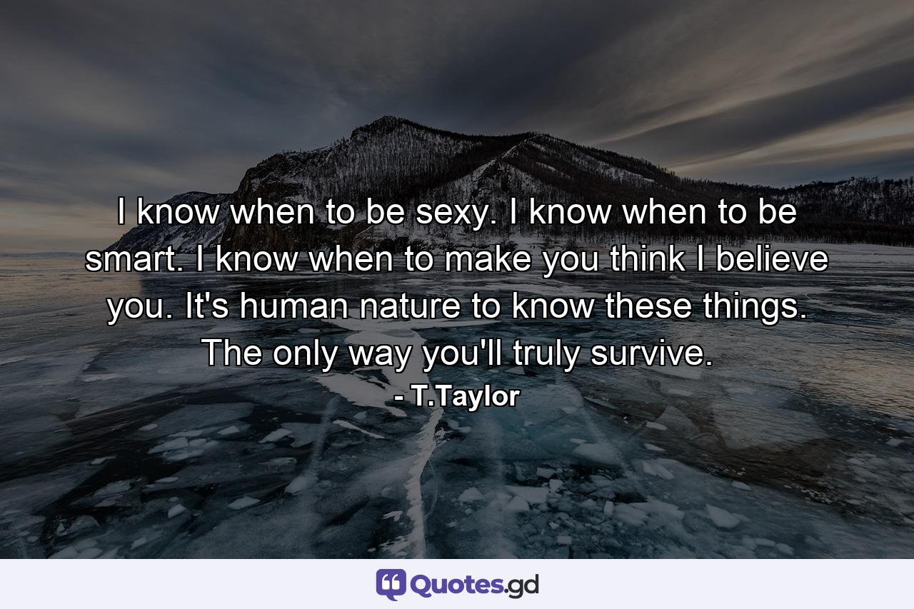 I know when to be sexy. I know when to be smart. I know when to make you think I believe you. It's human nature to know these things. The only way you'll truly survive. - Quote by T.Taylor