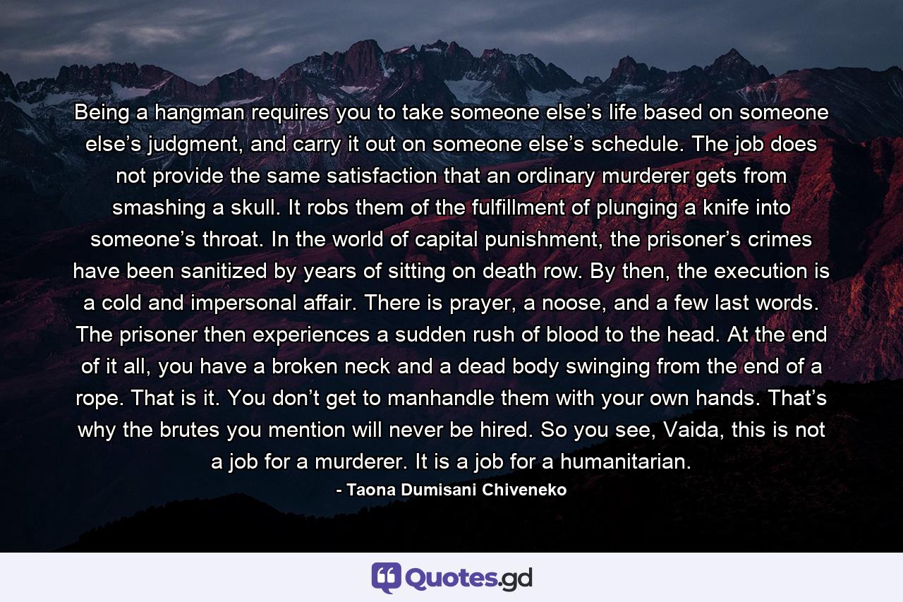 Being a hangman requires you to take someone else’s life based on someone else’s judgment, and carry it out on someone else’s schedule. The job does not provide the same satisfaction that an ordinary murderer gets from smashing a skull. It robs them of the fulfillment of plunging a knife into someone’s throat. In the world of capital punishment, the prisoner’s crimes have been sanitized by years of sitting on death row. By then, the execution is a cold and impersonal affair. There is prayer, a noose, and a few last words. The prisoner then experiences a sudden rush of blood to the head. At the end of it all, you have a broken neck and a dead body swinging from the end of a rope. That is it. You don’t get to manhandle them with your own hands. That’s why the brutes you mention will never be hired. So you see, Vaida, this is not a job for a murderer. It is a job for a humanitarian. - Quote by Taona Dumisani Chiveneko