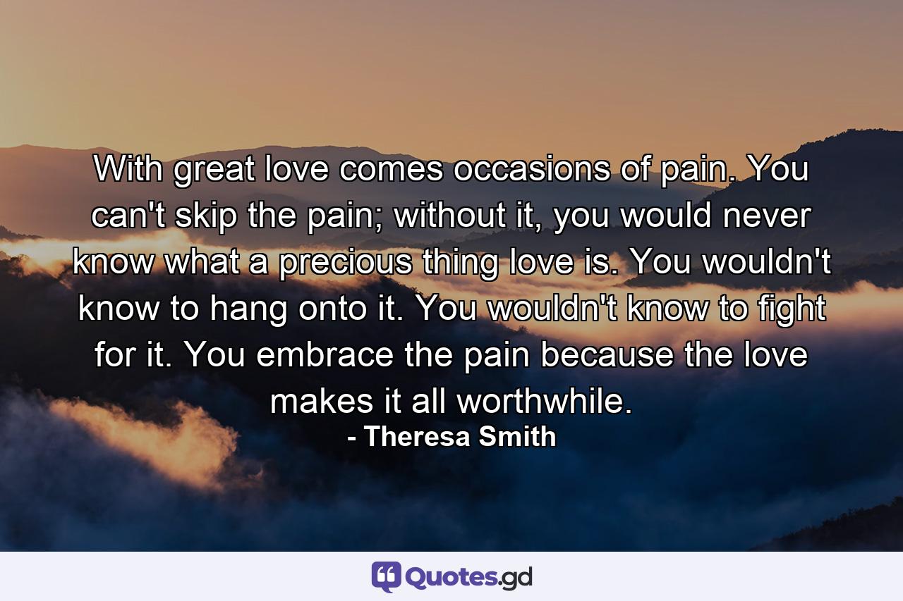 With great love comes occasions of pain. You can't skip the pain; without it, you would never know what a precious thing love is. You wouldn't know to hang onto it. You wouldn't know to fight for it. You embrace the pain because the love makes it all worthwhile. - Quote by Theresa Smith