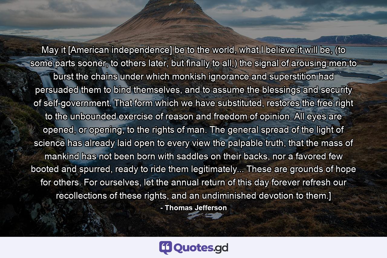 May it [American independence] be to the world, what I believe it will be, (to some parts sooner, to others later, but finally to all,) the signal of arousing men to burst the chains under which monkish ignorance and superstition had persuaded them to bind themselves, and to assume the blessings and security of self-government. That form which we have substituted, restores the free right to the unbounded exercise of reason and freedom of opinion. All eyes are opened, or opening, to the rights of man. The general spread of the light of science has already laid open to every view the palpable truth, that the mass of mankind has not been born with saddles on their backs, nor a favored few booted and spurred, ready to ride them legitimately... These are grounds of hope for others. For ourselves, let the annual return of this day forever refresh our recollections of these rights, and an undiminished devotion to them.] - Quote by Thomas Jefferson