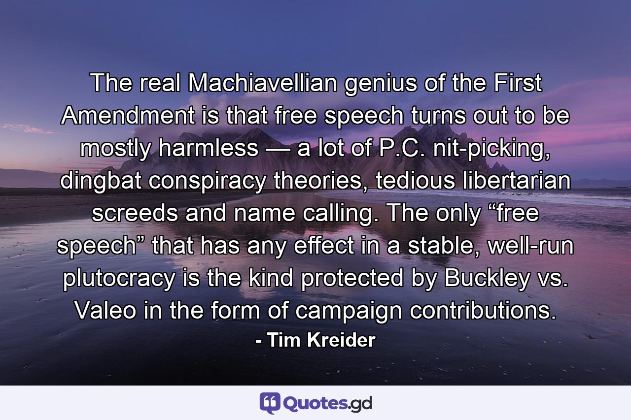 The real Machiavellian genius of the First Amendment is that free speech turns out to be mostly harmless — a lot of P.C. nit-picking, dingbat conspiracy theories, tedious libertarian screeds and name calling. The only “free speech” that has any effect in a stable, well-run plutocracy is the kind protected by Buckley vs. Valeo in the form of campaign contributions. - Quote by Tim Kreider