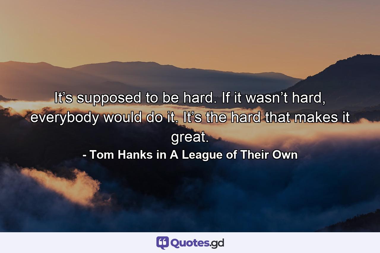 It’s supposed to be hard. If it wasn’t hard, everybody would do it. It’s the hard that makes it great. - Quote by Tom Hanks in A League of Their Own