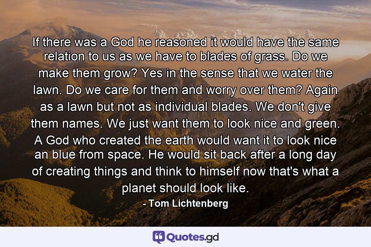 If there was a God he reasoned it would have the same relation to us as we have to blades of grass. Do we make them grow? Yes in the sense that we water the lawn. Do we care for them and worry over them? Again as a lawn but not as individual blades. We don't give them names. We just want them to look nice and green. A God who created the earth would want it to look nice an blue from space. He would sit back after a long day of creating things and think to himself now that's what a planet should look like. - Quote by Tom Lichtenberg