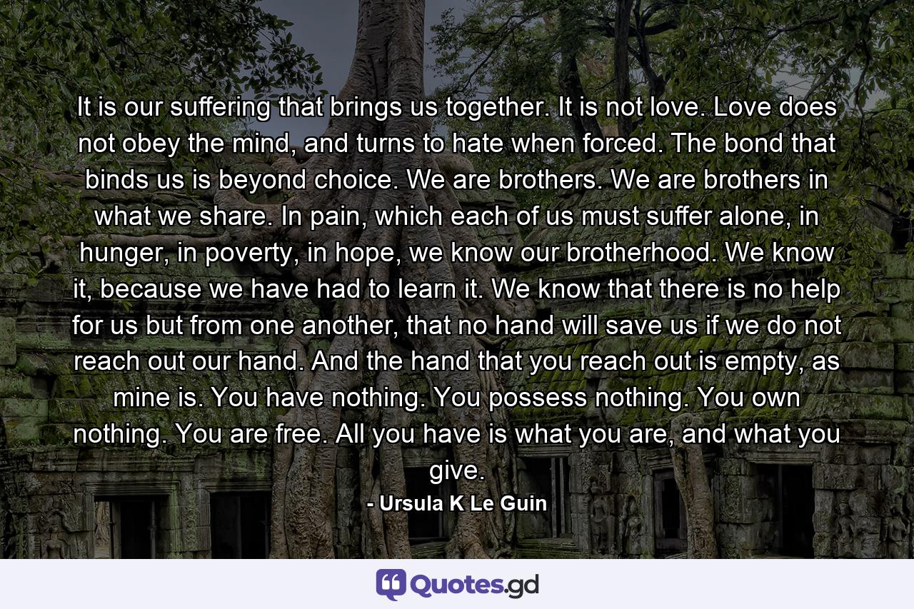 It is our suffering that brings us together. It is not love. Love does not obey the mind, and turns to hate when forced. The bond that binds us is beyond choice. We are brothers. We are brothers in what we share. In pain, which each of us must suffer alone, in hunger, in poverty, in hope, we know our brotherhood. We know it, because we have had to learn it. We know that there is no help for us but from one another, that no hand will save us if we do not reach out our hand. And the hand that you reach out is empty, as mine is. You have nothing. You possess nothing. You own nothing. You are free. All you have is what you are, and what you give. - Quote by Ursula K Le Guin