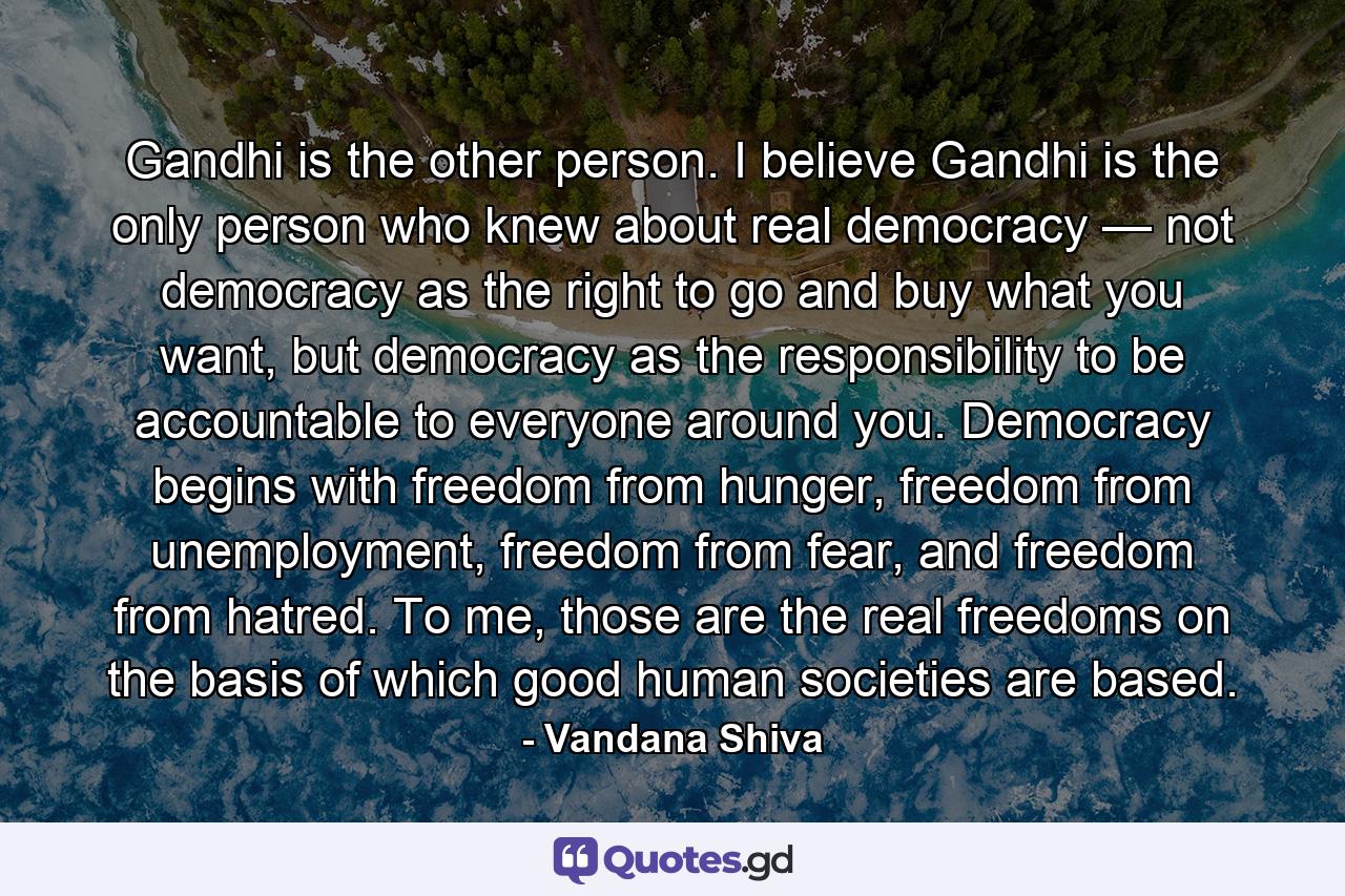 Gandhi is the other person. I believe Gandhi is the only person who knew about real democracy — not democracy as the right to go and buy what you want, but democracy as the responsibility to be accountable to everyone around you. Democracy begins with freedom from hunger, freedom from unemployment, freedom from fear, and freedom from hatred. To me, those are the real freedoms on the basis of which good human societies are based. - Quote by Vandana Shiva