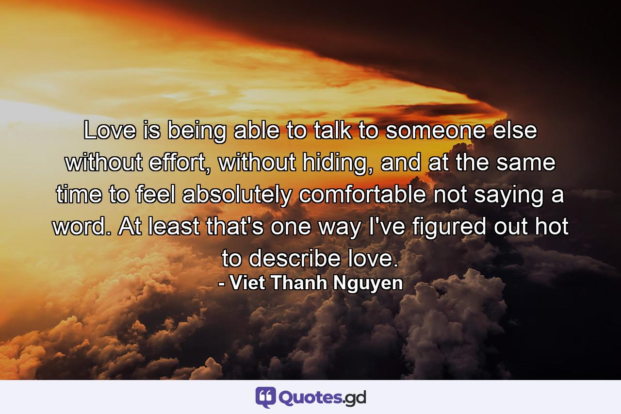 Love is being able to talk to someone else without effort, without hiding, and at the same time to feel absolutely comfortable not saying a word. At least that's one way I've figured out hot to describe love. - Quote by Viet Thanh Nguyen