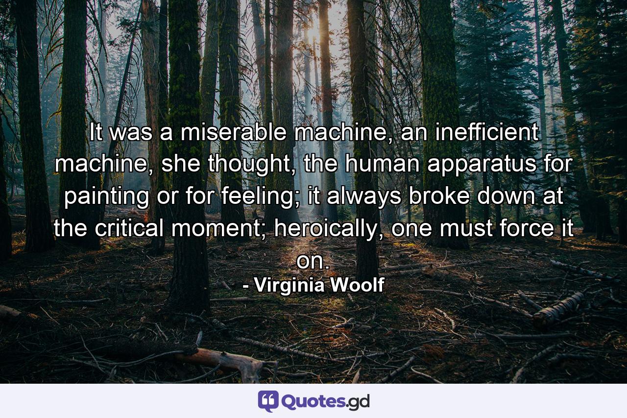 It was a miserable machine, an inefficient machine, she thought, the human apparatus for painting or for feeling; it always broke down at the critical moment; heroically, one must force it on. - Quote by Virginia Woolf