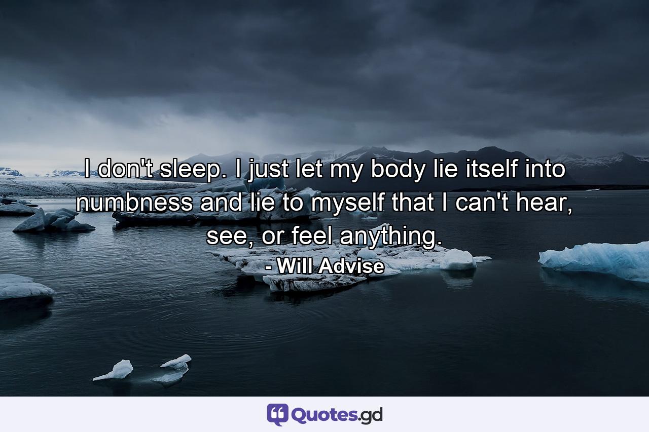 I don't sleep. I just let my body lie itself into numbness and lie to myself that I can't hear, see, or feel anything. - Quote by Will Advise