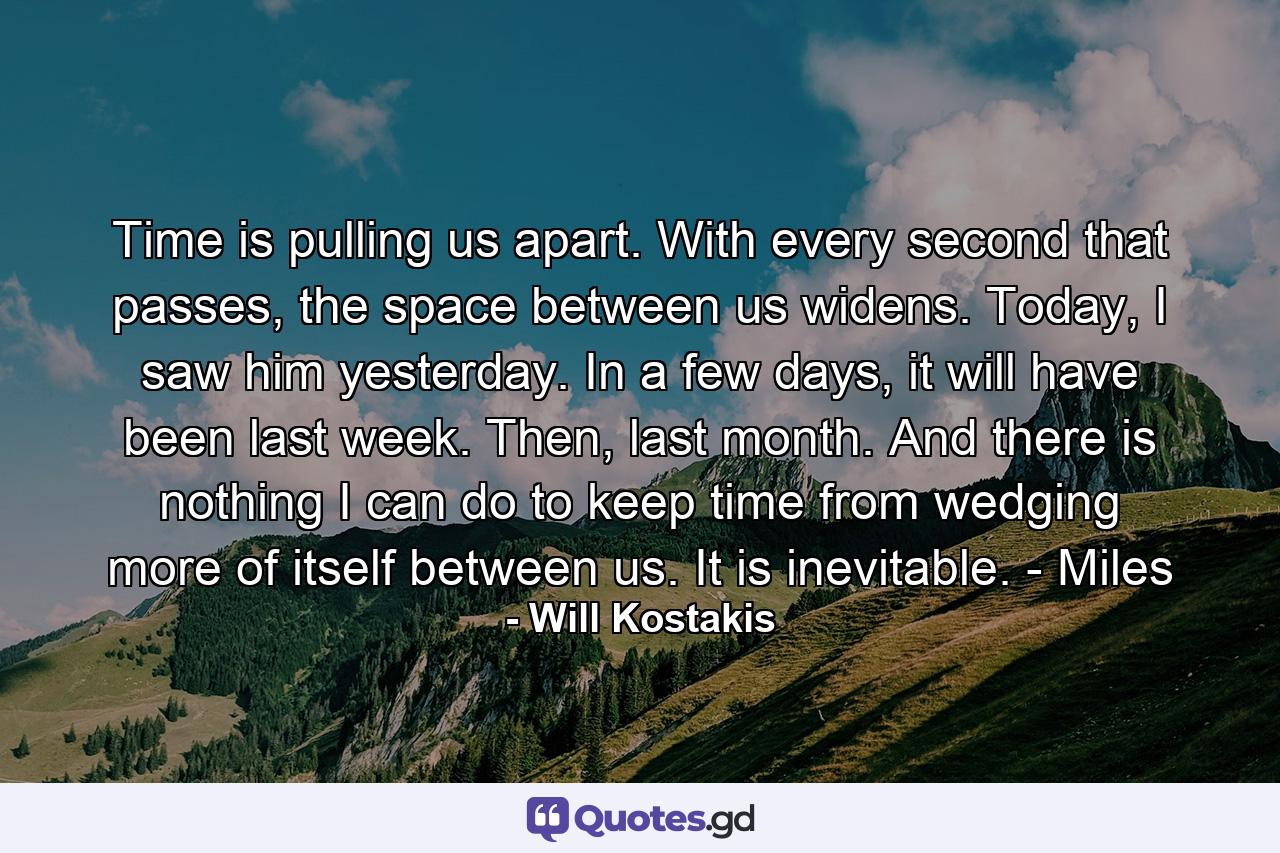 Time is pulling us apart. With every second that passes, the space between us widens. Today, I saw him yesterday. In a few days, it will have been last week. Then, last month. And there is nothing I can do to keep time from wedging more of itself between us. It is inevitable. - Miles - Quote by Will Kostakis