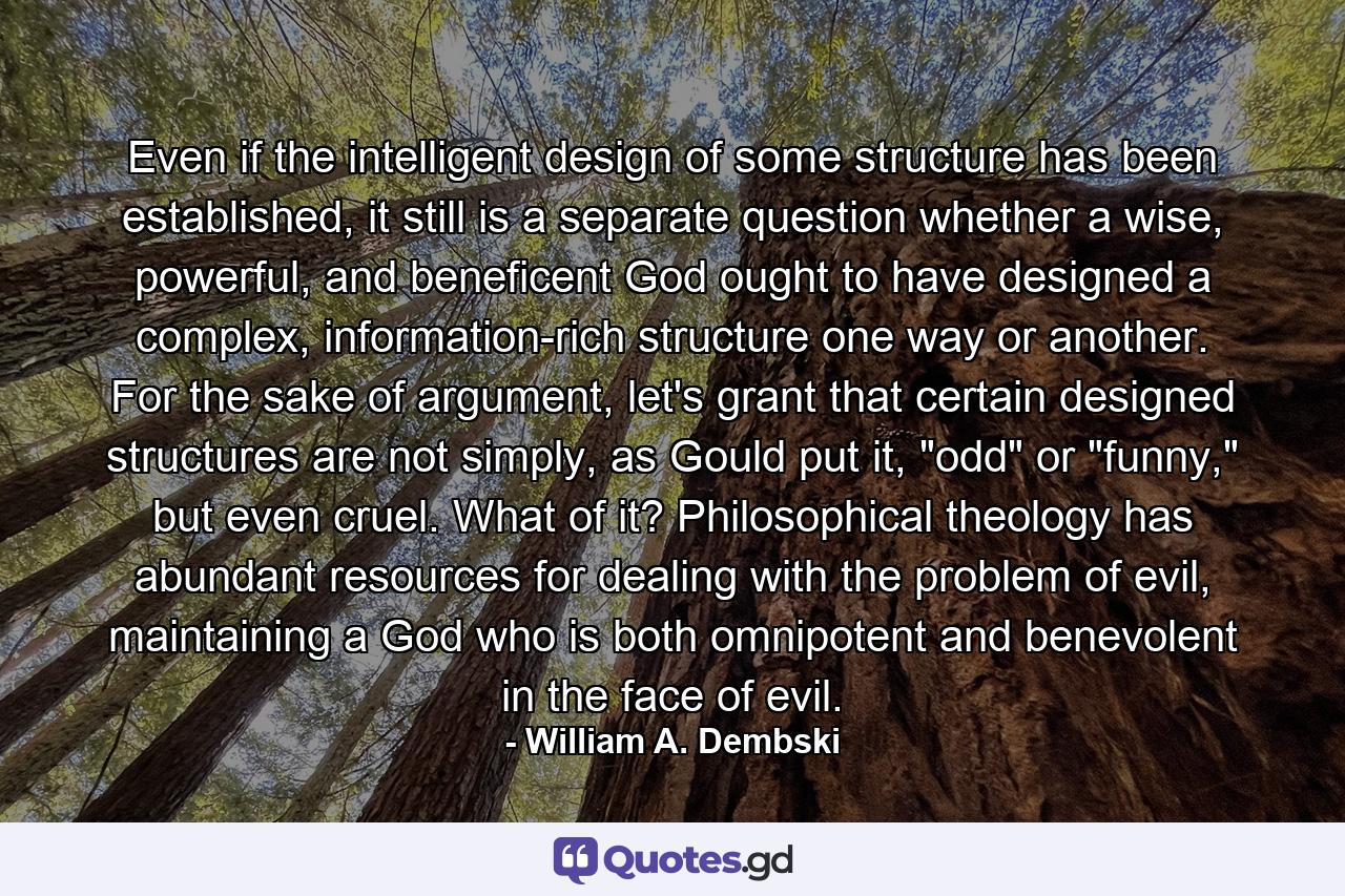 Even if the intelligent design of some structure has been established, it still is a separate question whether a wise, powerful, and beneficent God ought to have designed a complex, information-rich structure one way or another. For the sake of argument, let's grant that certain designed structures are not simply, as Gould put it, 