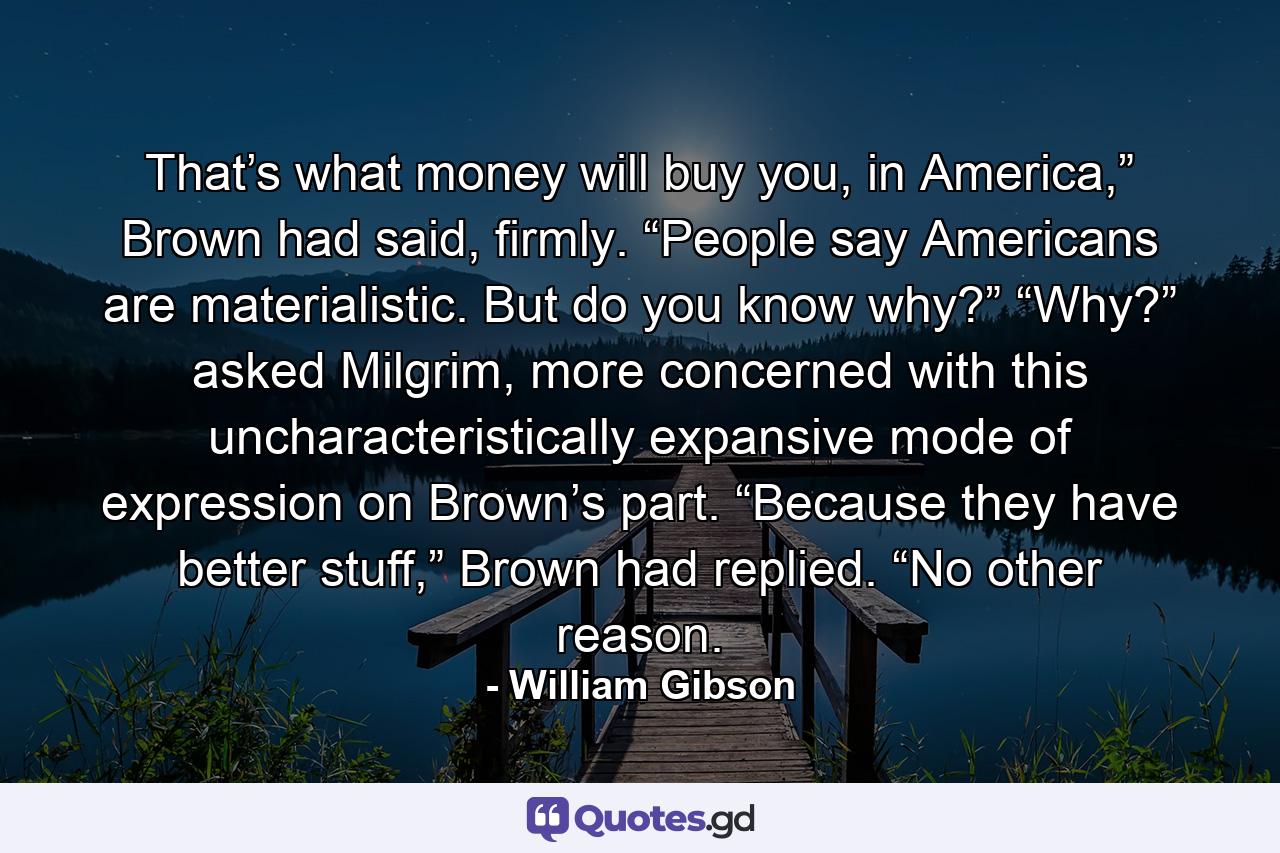 That’s what money will buy you, in America,” Brown had said, firmly. “People say Americans are materialistic. But do you know why?” “Why?” asked Milgrim, more concerned with this uncharacteristically expansive mode of expression on Brown’s part. “Because they have better stuff,” Brown had replied. “No other reason. - Quote by William Gibson