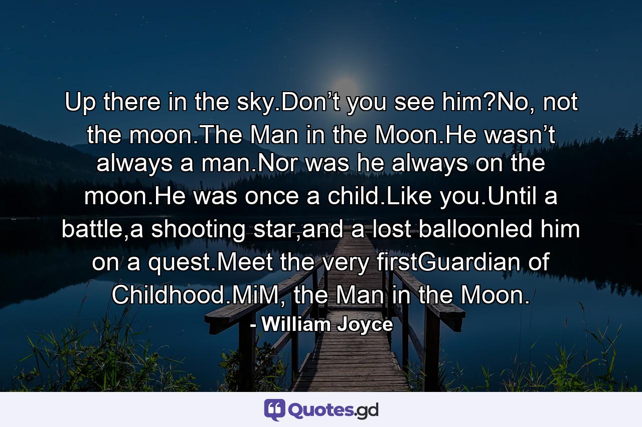 Up there in the sky.Don’t you see him?No, not the moon.The Man in the Moon.He wasn’t always a man.Nor was he always on the moon.He was once a child.Like you.Until a battle,a shooting star,and a lost balloonled him on a quest.Meet the very firstGuardian of Childhood.MiM, the Man in the Moon. - Quote by William Joyce